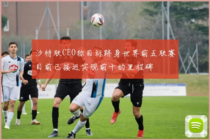 沙特联CEO称目标跻身世界前五联赛目前已接近实现前十的里程碑